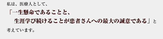 私は、医療人として、「一生懸命であることと、生涯学び続けることが患者さんへの最大の誠意である」と考えています。